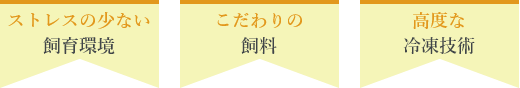 ストレスの少ない飼育環境 こだわりの飼料 高度な冷凍技術