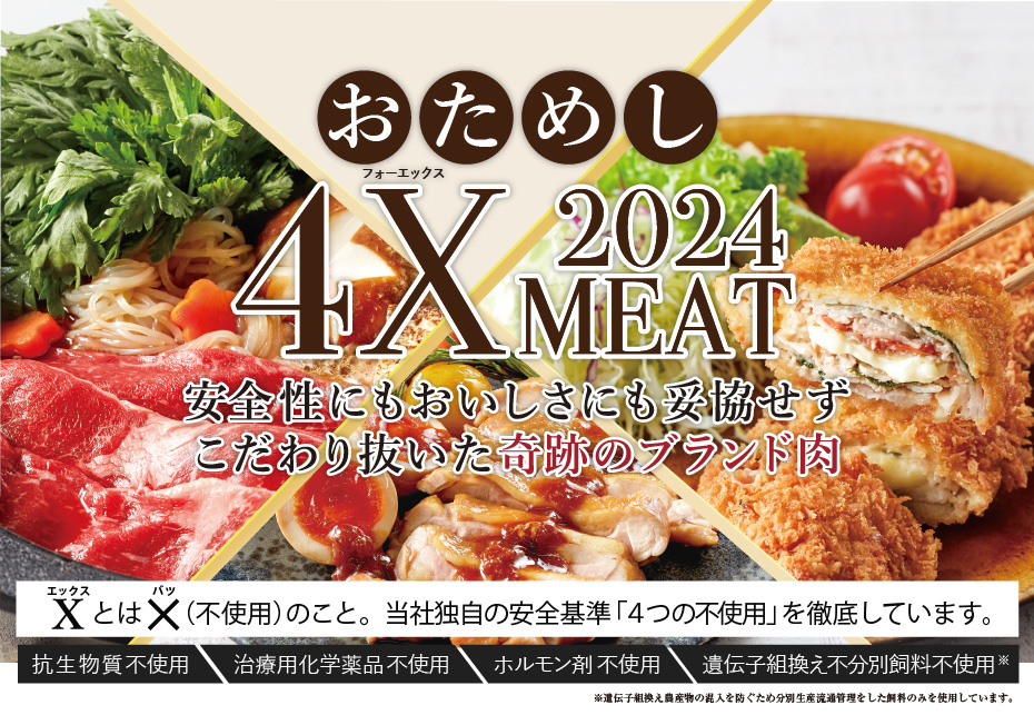 安心・安全、おいしさと健康をお届けする、こだわりのお肉 4X MEAT 2023　Xとは、×（不使用）のこと。独自の安全基準「4つの不使用」を徹底しています。抗生物質不使用　治療用化学薬品不使用　ホルモン剤不使用　遺伝子組換え不分別飼料※不使用　※遺伝子組換え農産物の混入を防ぐため分別生産流通管理をした飼料のみを使用しています。